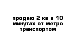 продаю 2 кв в 10 минутах от метро транспортом